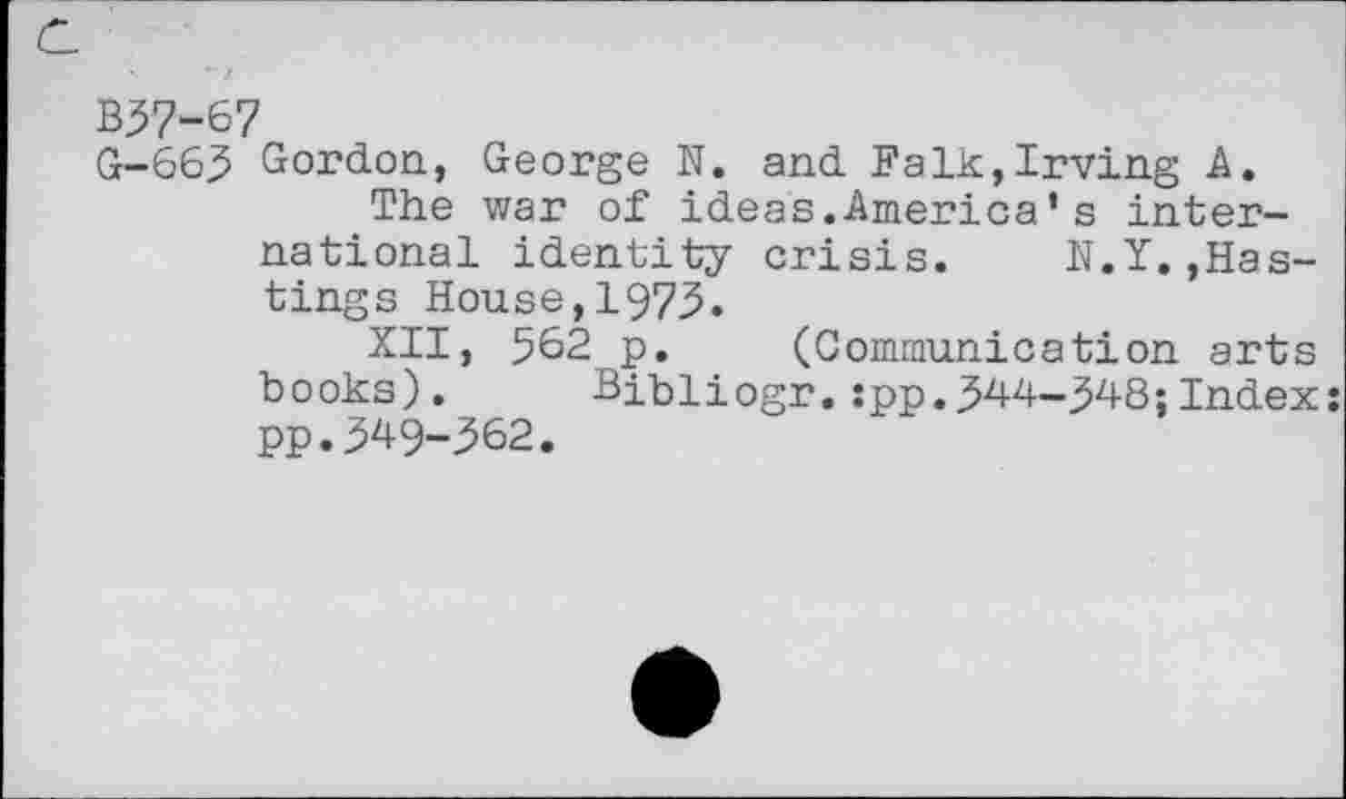 ﻿B37-67
G-663 Gordon, George N. and Falk,Irving A.
The war of ideas.America’s international identity crisis. N.Y.»Hastings House,1973.
XII, 562 p. (Communication arts books). Bibliogr.:pp.344-348;Index: pp.349-362.